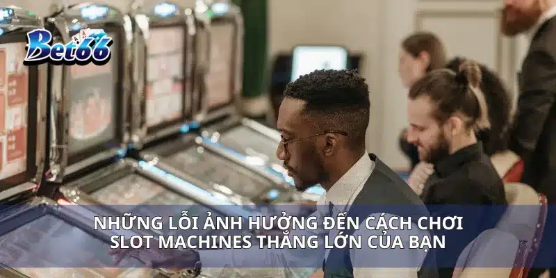 Những lỗi ảnh hưởng đến cách chơi slot Machines thắng lớn của bạn